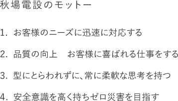 【秋場電設のモットー】1. お客様のニーズに迅速に対応する 2. 品質の向上 お客様に喜ばれる仕事をする 3. 型にとらわれずに、常に柔軟な思考を持つ 4. 安全意識を高く持ちゼロ災害を目指す